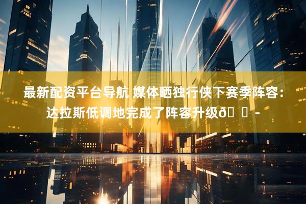 最新配资平台导航 媒体晒独行侠下赛季阵容：达拉斯低调地完成了阵容升级😭