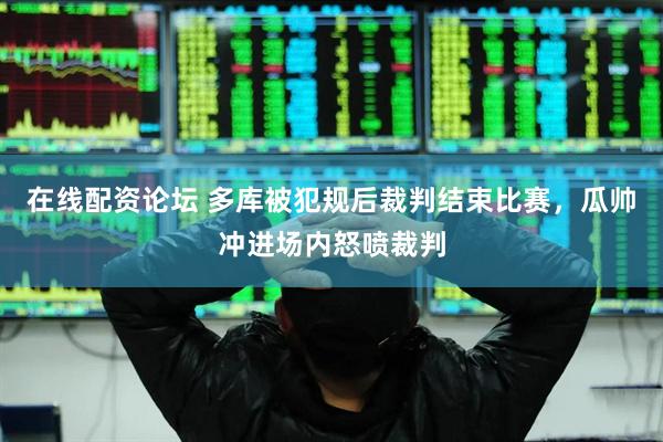 在线配资论坛 多库被犯规后裁判结束比赛，瓜帅冲进场内怒喷裁判