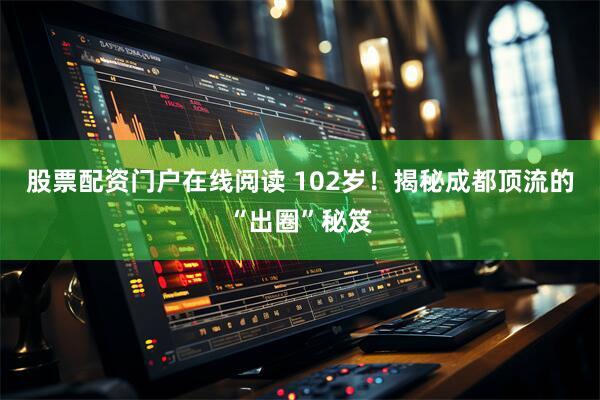 股票配资门户在线阅读 102岁！揭秘成都顶流的“出圈”秘笈