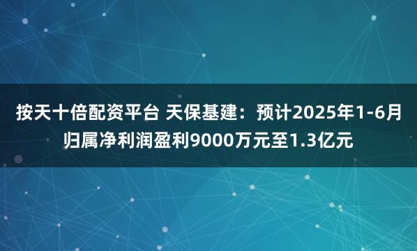 按天十倍配资平台 天保基建：预计2025年1-6月归属净利润盈利9000万元至1.3亿元