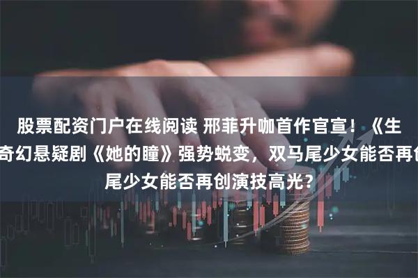 股票配资门户在线阅读 邢菲升咖首作官宣！《生万物》后携奇幻悬疑剧《她的瞳》强势蜕变，双马尾少女能否再创演技高光？