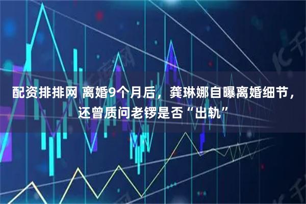 配资排排网 离婚9个月后，龚琳娜自曝离婚细节，还曾质问老锣是否“出轨”