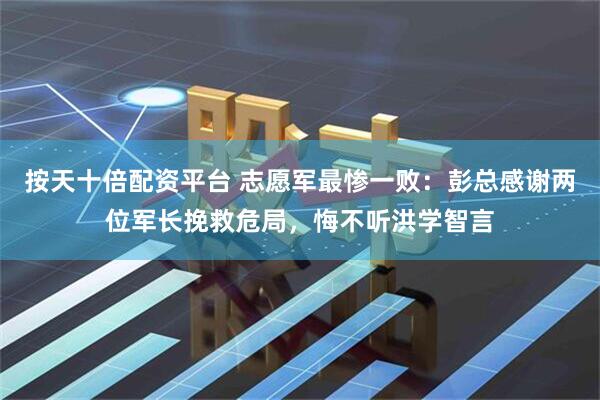 按天十倍配资平台 志愿军最惨一败：彭总感谢两位军长挽救危局，悔不听洪学智言