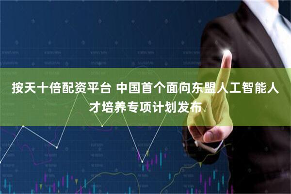 按天十倍配资平台 中国首个面向东盟人工智能人才培养专项计划发布