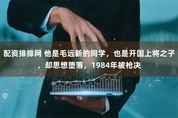 配资排排网 他是毛远新的同学，也是开国上将之子，却思想堕落，1984年被枪决