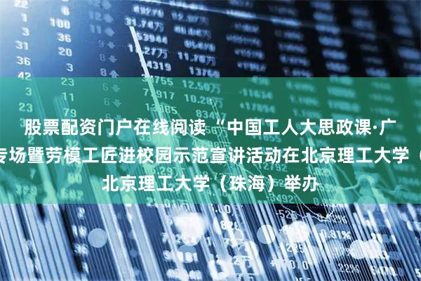 股票配资门户在线阅读 “中国工人大思政课·广东篇”珠海专场暨劳模工匠进校园示范宣讲活动在北京理工大学（珠海）举办
