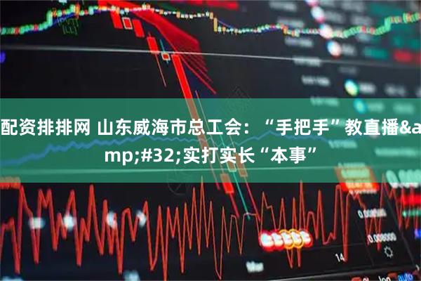 配资排排网 山东威海市总工会：“手把手”教直播&#32;实打实长“本事”