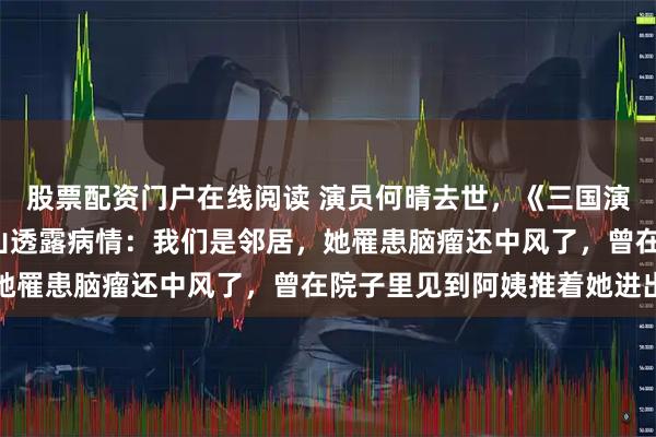 股票配资门户在线阅读 演员何晴去世，《三国演义》“赵云”扮演者张山透露病情：我们是邻居，她罹患脑瘤还中风了，曾在院子里见到阿姨推着她进出