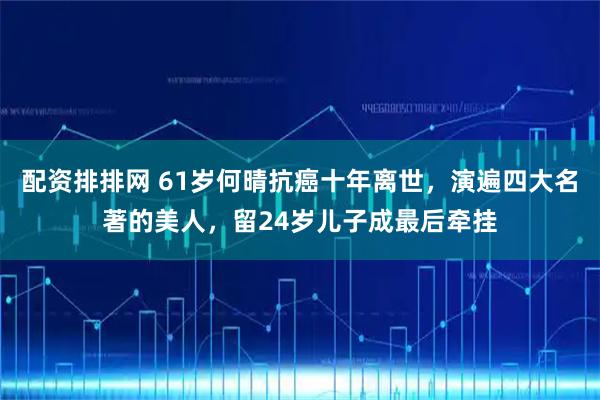 配资排排网 61岁何晴抗癌十年离世，演遍四大名著的美人，留24岁儿子成最后牵挂