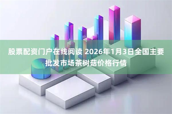 股票配资门户在线阅读 2026年1月3日全国主要批发市场茶树菇价格行情