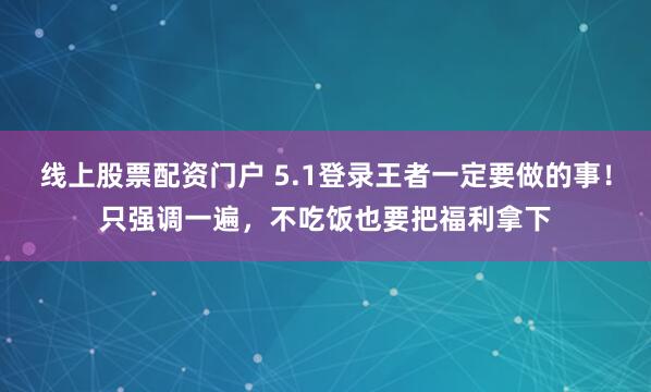 线上股票配资门户 5.1登录王者一定要做的事！只强调一遍，不吃饭也要把福利拿下