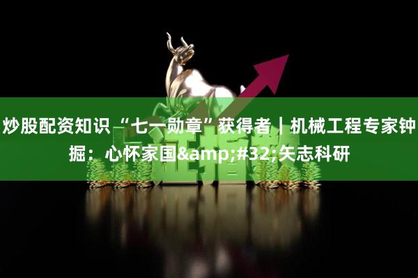 炒股配资知识 “七一勋章”获得者｜机械工程专家钟掘：心怀家国 矢志科研